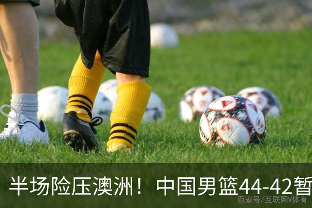 半场险压澳洲！中国男篮44-42暂时领先，王俊杰7分4板2助撑起锋线